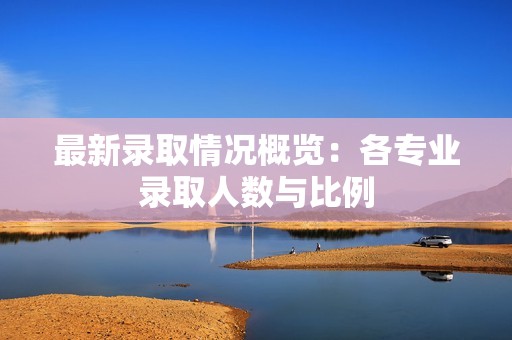 最新录取情况概览：各专业录取人数与比例